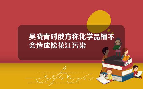 吴晓青对俄方称化学品桶不会造成松花江污染