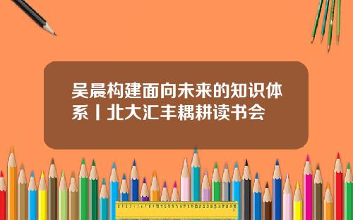 吴晨构建面向未来的知识体系丨北大汇丰耦耕读书会