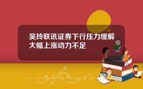 吴玲联讯证券下行压力缓解大幅上涨动力不足