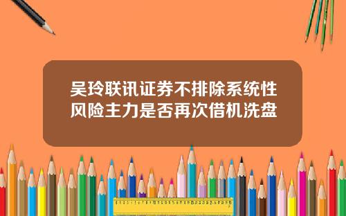 吴玲联讯证券不排除系统性风险主力是否再次借机洗盘