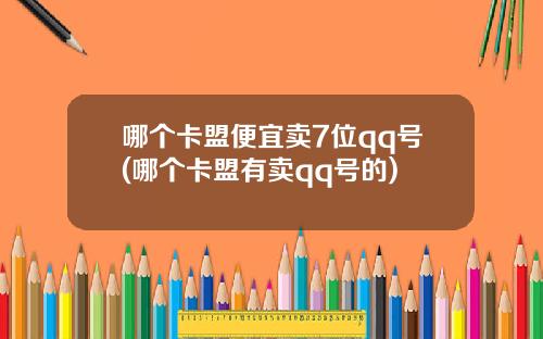 哪个卡盟便宜卖7位qq号(哪个卡盟有卖qq号的)
