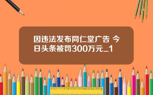 因违法发布同仁堂广告 今日头条被罚300万元_1