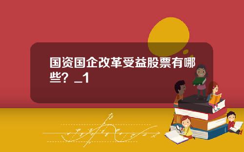 国资国企改革受益股票有哪些？_1