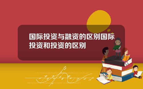 国际投资与融资的区别国际投资和投资的区别