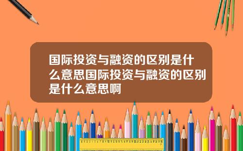 国际投资与融资的区别是什么意思国际投资与融资的区别是什么意思啊