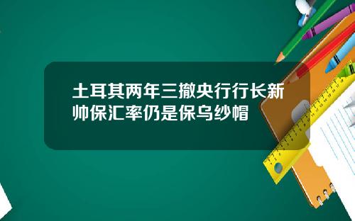 土耳其两年三撤央行行长新帅保汇率仍是保乌纱帽