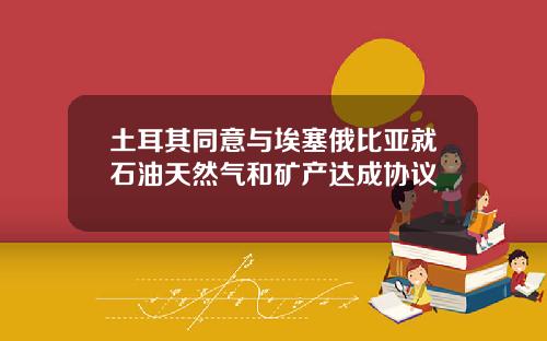 土耳其同意与埃塞俄比亚就石油天然气和矿产达成协议