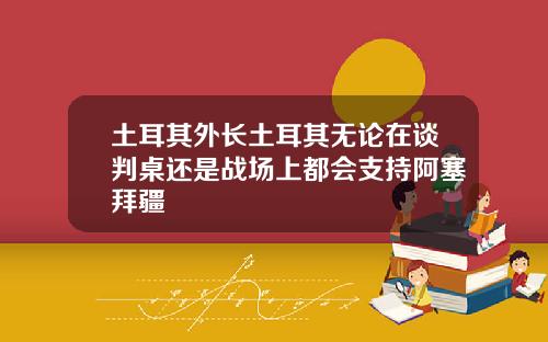 土耳其外长土耳其无论在谈判桌还是战场上都会支持阿塞拜疆