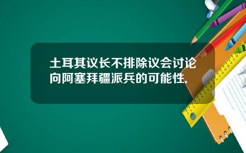 土耳其议长不排除议会讨论向阿塞拜疆派兵的可能性.