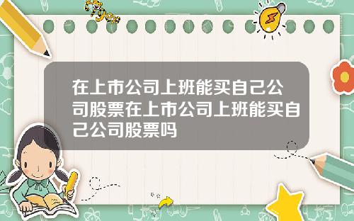 在上市公司上班能买自己公司股票在上市公司上班能买自己公司股票吗