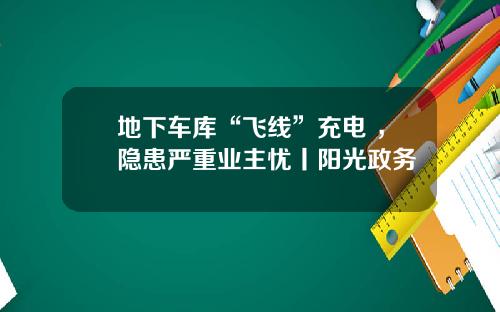 地下车库“飞线”充电 ，隐患严重业主忧丨阳光政务
