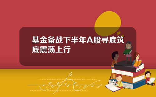 基金备战下半年A股寻底筑底震荡上行