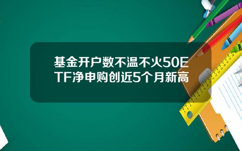 基金开户数不温不火50ETF净申购创近5个月新高