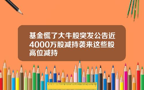 基金慌了大牛股突发公告近4000万股减持袭来这些股高位减持