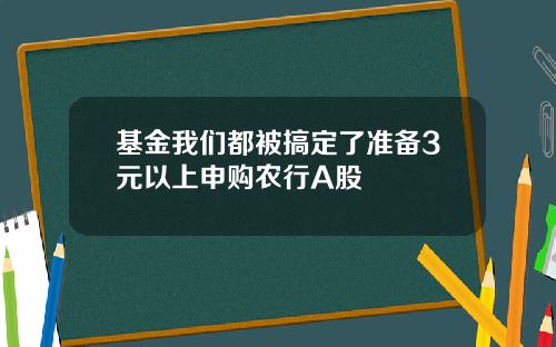 基金我们都被搞定了准备3元以上申购农行A股