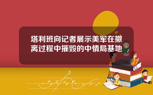 塔利班向记者展示美军在撤离过程中摧毁的中情局基地