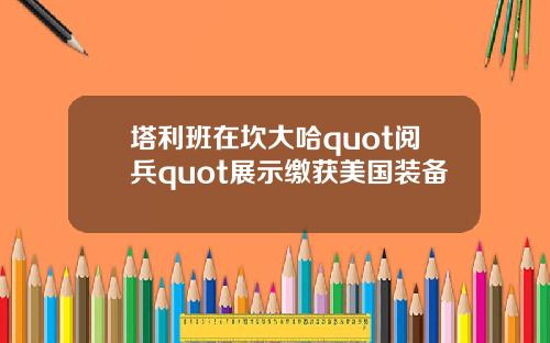 塔利班在坎大哈quot阅兵quot展示缴获美国装备