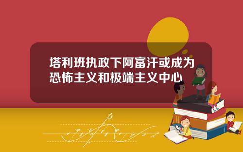 塔利班执政下阿富汗或成为恐怖主义和极端主义中心