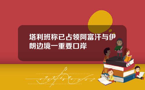 塔利班称已占领阿富汗与伊朗边境一重要口岸