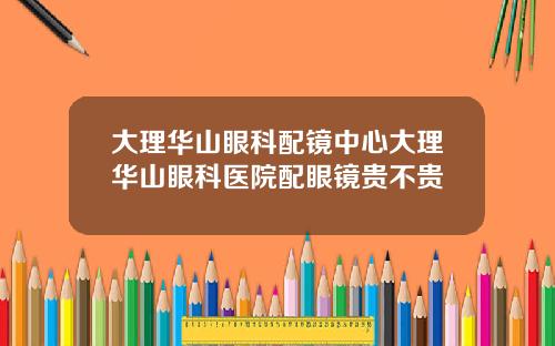 大理华山眼科配镜中心大理华山眼科医院配眼镜贵不贵