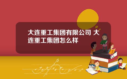大连重工集团有限公司 大连重工集团怎么样