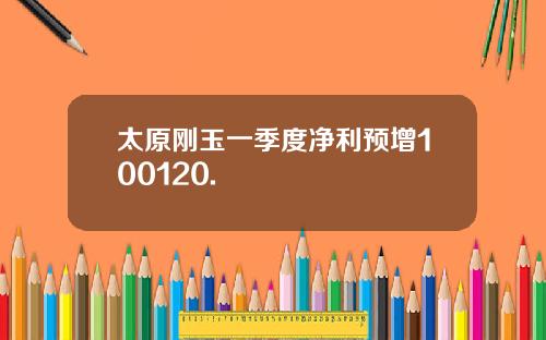 太原刚玉一季度净利预增100120.