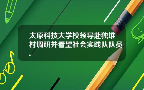 太原科技大学校领导赴独堆村调研并看望社会实践队队员.