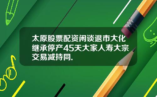 太原股票配资闲谈退市大化继承停产45天大家人寿大宗交易减持同.