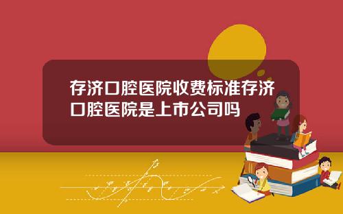 存济口腔医院收费标准存济口腔医院是上市公司吗