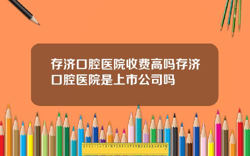 存济口腔医院收费高吗存济口腔医院是上市公司吗