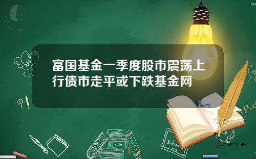 富国基金一季度股市震荡上行债市走平或下跌基金网