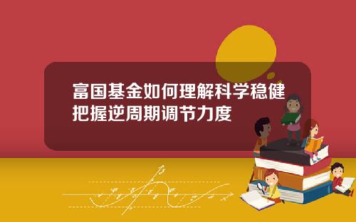富国基金如何理解科学稳健把握逆周期调节力度