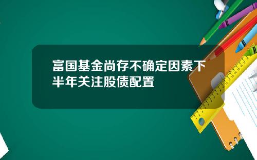 富国基金尚存不确定因素下半年关注股债配置