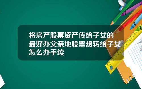 将房产股票资产传给子女的最好办父亲地股票想转给子女怎么办手续