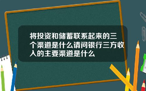 将投资和储蓄联系起来的三个渠道是什么请问银行三方收入的主要渠道是什么