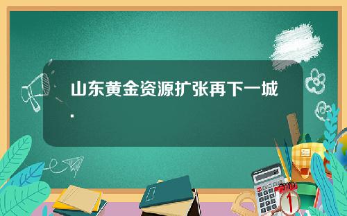 山东黄金资源扩张再下一城.