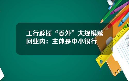 工行辟谣“委外”大规模赎回业内：主体是中小银行