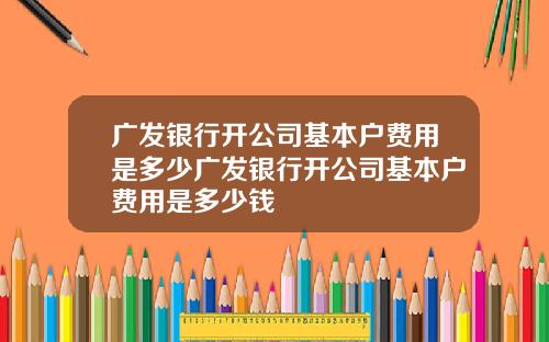 广发银行开公司基本户费用是多少广发银行开公司基本户费用是多少钱