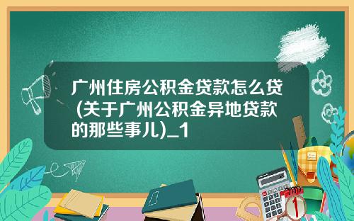 广州住房公积金贷款怎么贷 (关于广州公积金异地贷款的那些事儿)_1