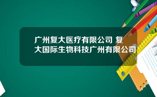 广州复大医疗有限公司 复大国际生物科技广州有限公司