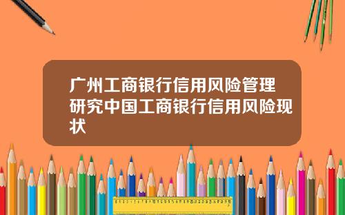 广州工商银行信用风险管理研究中国工商银行信用风险现状