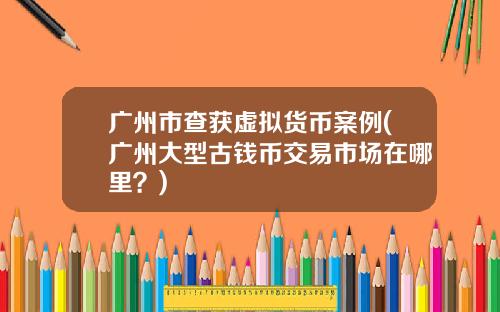 广州市查获虚拟货币案例(广州大型古钱币交易市场在哪里？)