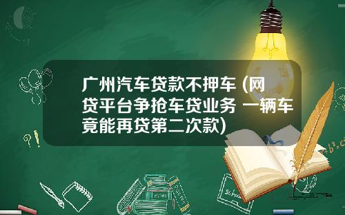 广州汽车贷款不押车 (网贷平台争抢车贷业务 一辆车竟能再贷第二次款)