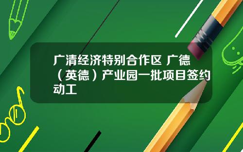 广清经济特别合作区 广德（英德）产业园一批项目签约动工