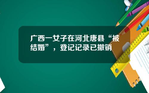 广西一女子在河北唐县“被结婚”，登记记录已撤销