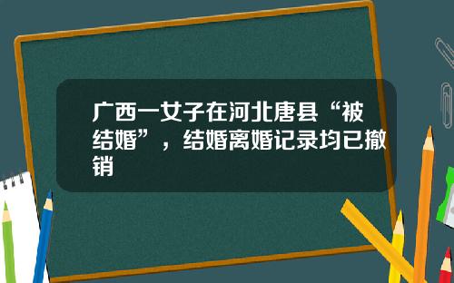 广西一女子在河北唐县“被结婚”，结婚离婚记录均已撤销