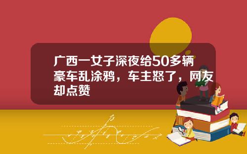 广西一女子深夜给50多辆豪车乱涂鸦，车主怒了，网友却点赞