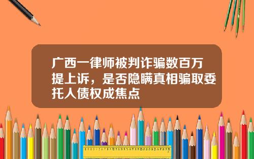广西一律师被判诈骗数百万提上诉，是否隐瞒真相骗取委托人债权成焦点