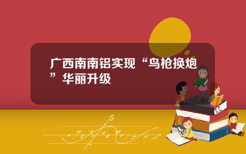 广西南南铝实现“鸟枪换炮”华丽升级