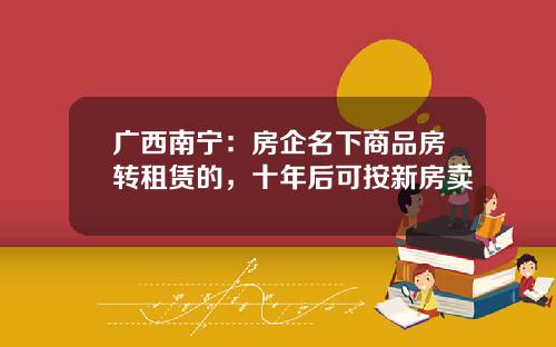 广西南宁：房企名下商品房转租赁的，十年后可按新房卖